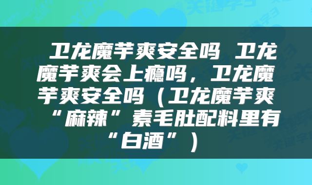  卫龙魔芋爽安全吗 卫龙魔芋爽会上瘾吗，卫龙魔芋爽安全吗（卫龙魔芋爽“麻辣”素毛肚配料里有“白酒”） 