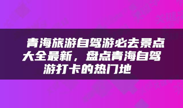  青海旅游自驾游必去景点大全最新，盘点青海自驾游打卡的热门地 