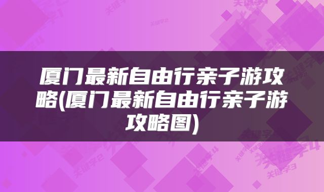 厦门最新自由行亲子游攻略(厦门最新自由行亲子游攻略图)