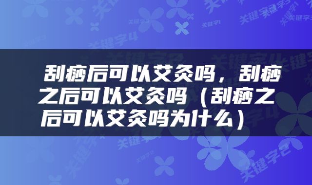  刮痧后可以艾灸吗，刮痧之后可以艾灸吗（刮痧之后可以艾灸吗为什么） 