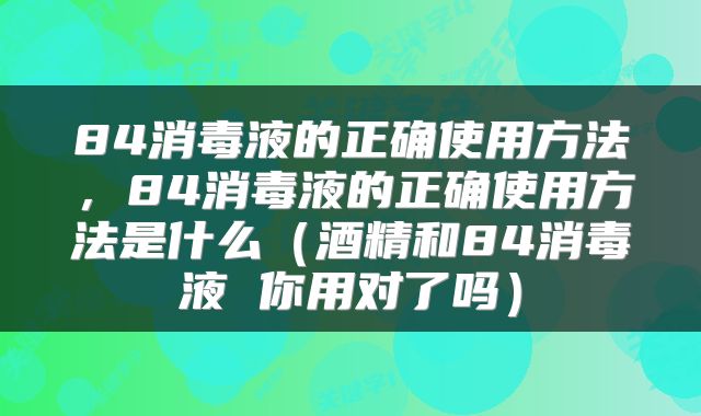 84消毒液的正确使用方法，84消毒液的正确使用方法是什么（酒精和84消毒液 你用对了吗）