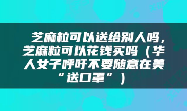  芝麻粒可以送给别人吗，芝麻粒可以花钱买吗（华人女子呼吁不要随意在美“送口罩”） 