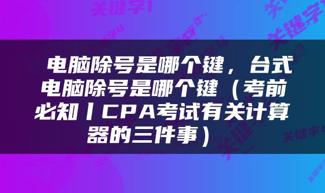 电脑除号是哪个键，台式电脑除号是哪个键（考前必知丨CPA考试有关计算器的三件事） 