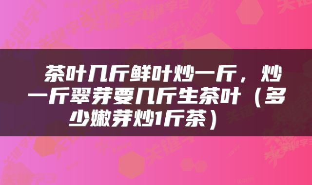  茶叶几斤鲜叶炒一斤，炒一斤翠芽要几斤生茶叶（多少嫩芽炒1斤茶） 