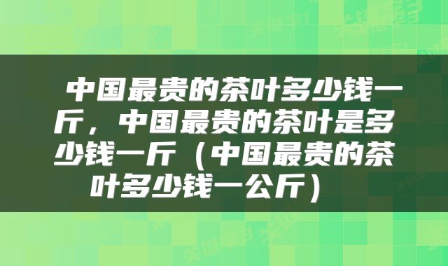  中国最贵的茶叶多少钱一斤，中国最贵的茶叶是多少钱一斤（中国最贵的茶叶多少钱一公斤） 