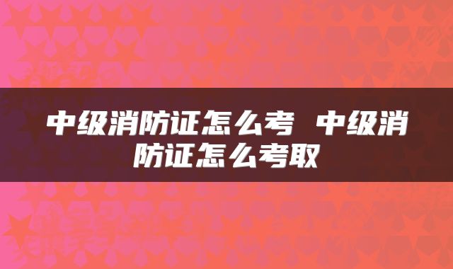 中级消防证怎么考 中级消防证怎么考取