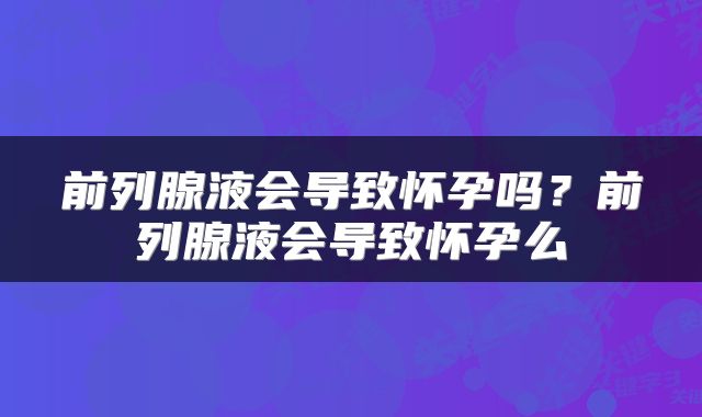 前列腺液会导致怀孕吗？前列腺液会导致怀孕么