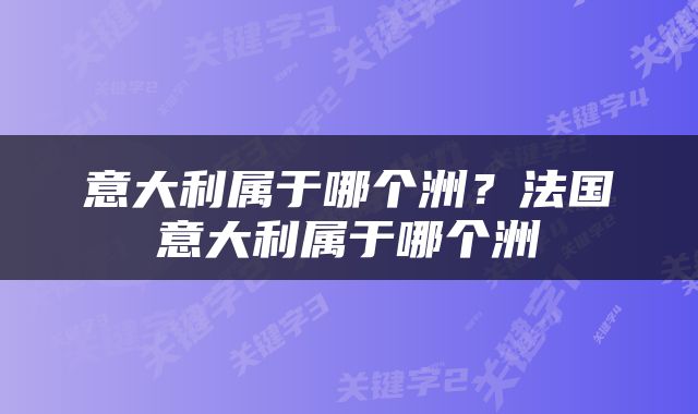 意大利属于哪个洲?法国意大利属于哪个洲