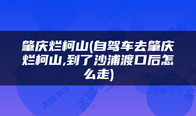 肇庆烂柯山(自驾车去肇庆烂柯山,到了沙浦渡口后怎么走)