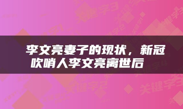 李文亮妻子的现状,新冠吹哨人李文亮离世后