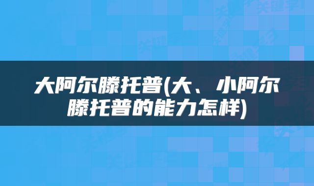 大阿尔滕托普(大、小阿尔滕托普的能力怎样)