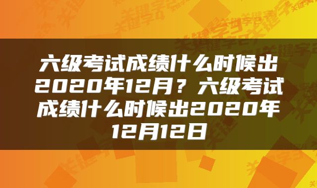 六级考试成绩什么时候出2020年12月？六级考试成绩什么时候出2020年12月12日