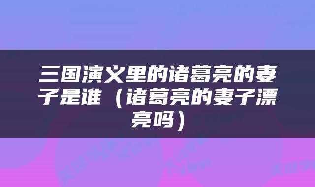 三国演义里的诸葛亮的妻子是谁（诸葛亮的妻子漂亮吗）
