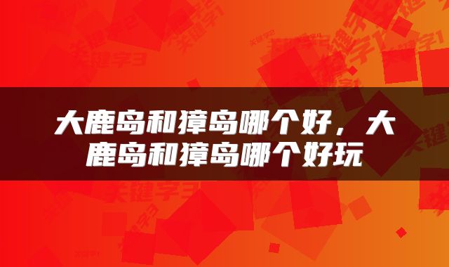 大鹿岛和獐岛哪个好，大鹿岛和獐岛哪个好玩