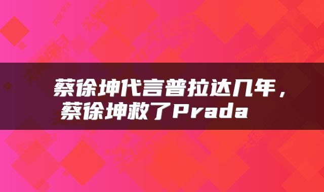  蔡徐坤代言普拉达几年，蔡徐坤救了Prada 