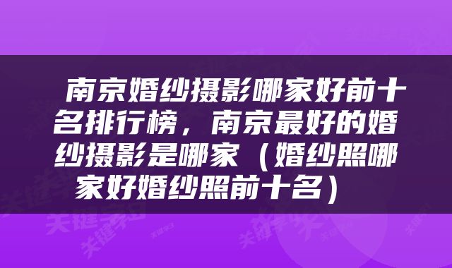  南京婚纱摄影哪家好前十名排行榜，南京最好的婚纱摄影是哪家（婚纱照哪家好婚纱照前十名） 