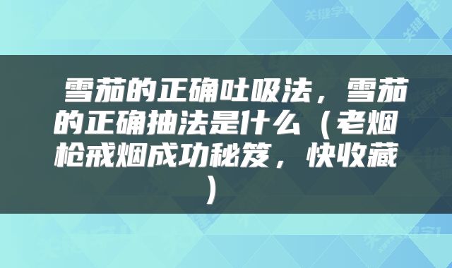  雪茄的正确吐吸法，雪茄的正确抽法是什么（老烟枪戒烟成功秘笈，快收藏） 