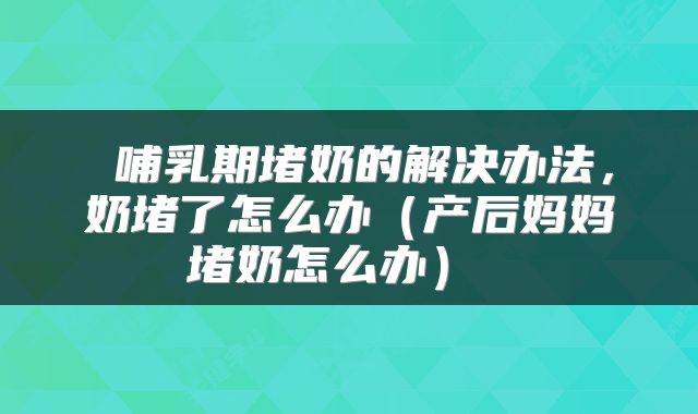  哺乳期堵奶的解决办法，奶堵了怎么办（产后妈妈堵奶怎么办） 