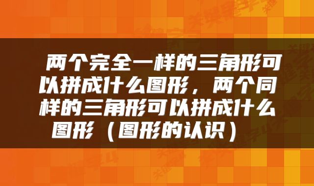  两个完全一样的三角形可以拼成什么图形，两个同样的三角形可以拼成什么图形（图形的认识） 