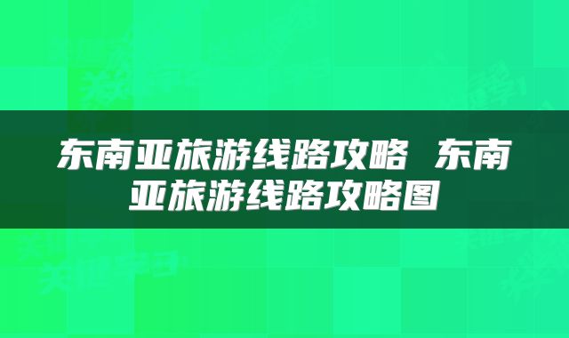 东南亚旅游线路攻略 东南亚旅游线路攻略图