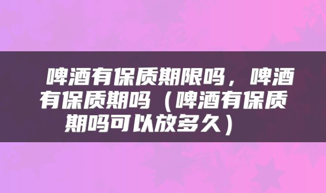  啤酒有保质期限吗，啤酒有保质期吗（啤酒有保质期吗可以放多久） 