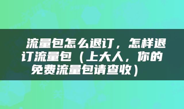  流量包怎么退订，怎样退订流量包（上大人，你的免费流量包请查收） 