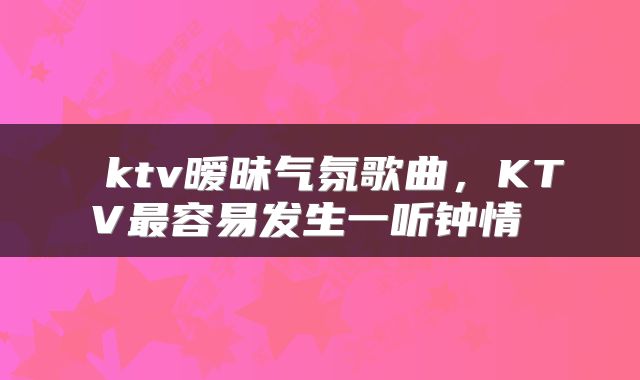  ktv暧昧气氛歌曲，KTV最容易发生一听钟情 