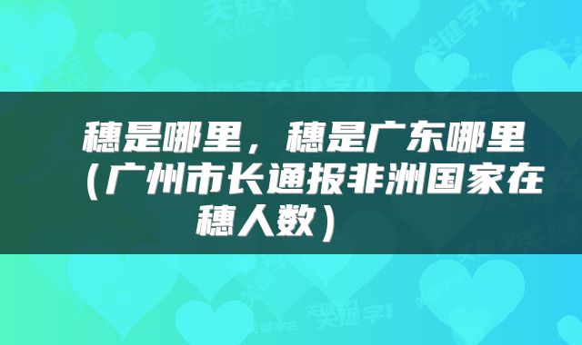  穗是哪里，穗是广东哪里（广州市长通报非洲国家在穗人数） 