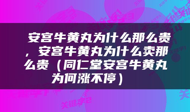  安宫牛黄丸为什么那么贵，安宫牛黄丸为什么卖那么贵（同仁堂安宫牛黄丸为何涨不停） 