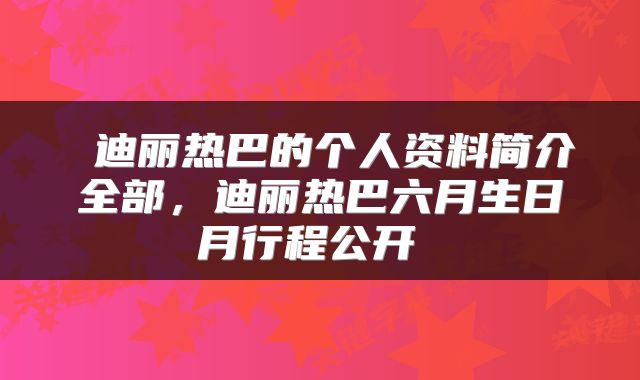  迪丽热巴的个人资料简介全部，迪丽热巴六月生日月行程公开 