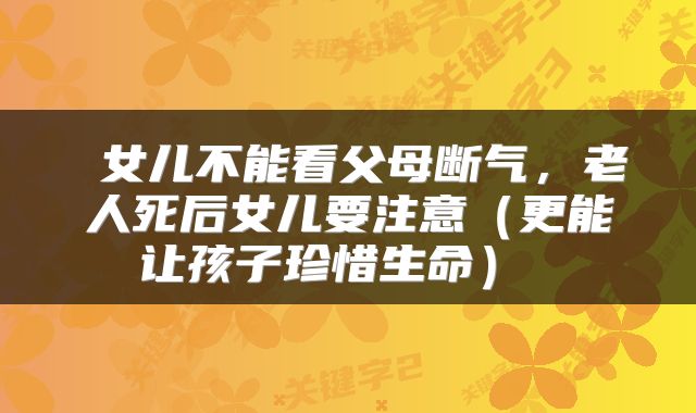  女儿不能看父母断气，老人死后女儿要注意（更能让孩子珍惜生命） 