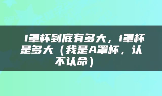  i罩杯到底有多大，i罩杯是多大（我是A罩杯，认不认命） 