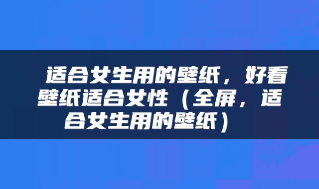 适合女生用的壁纸,好看壁纸适合女性(全屏,适合女生用的壁纸)