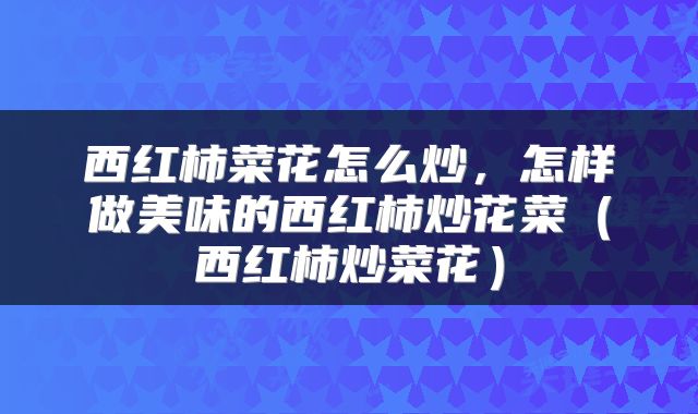 西红柿菜花怎么炒，怎样做美味的西红柿炒花菜（西红柿炒菜花）