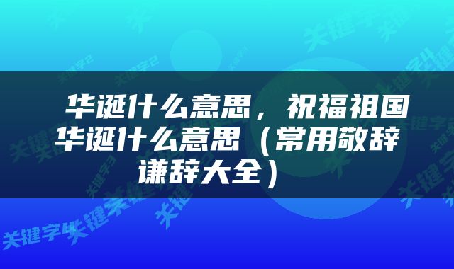  华诞什么意思，祝福祖国华诞什么意思（常用敬辞谦辞大全） 
