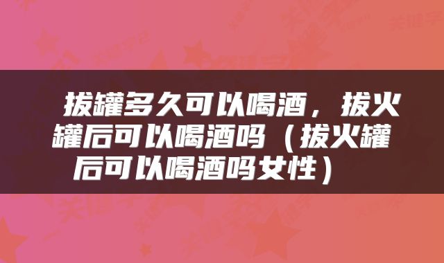  拔罐多久可以喝酒，拔火罐后可以喝酒吗（拔火罐后可以喝酒吗女性） 