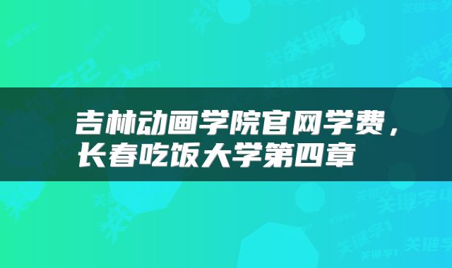  吉林动画学院官网学费，长春吃饭大学第四章 