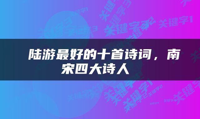  陆游最好的十首诗词，南宋四大诗人 