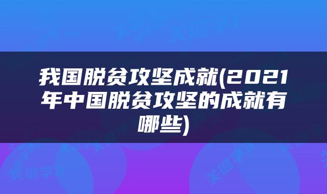 我国脱贫攻坚成就(2021年中国脱贫攻坚的成就有哪些)