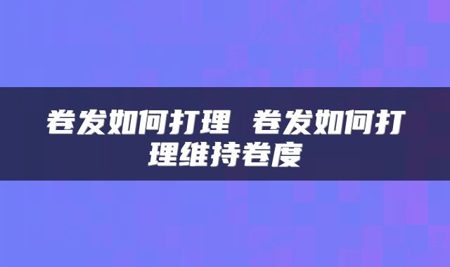 卷发如何打理 卷发如何打理维持卷度
