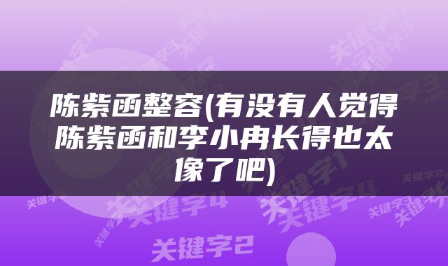 陈紫函整容(有没有人觉得陈紫函和李小冉长得也太像了吧)