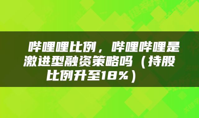  哔哩哩比例，哔哩哔哩是激进型融资策略吗（持股比例升至18%） 
