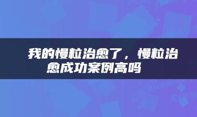  我的慢粒治愈了，慢粒治愈成功案例高吗 