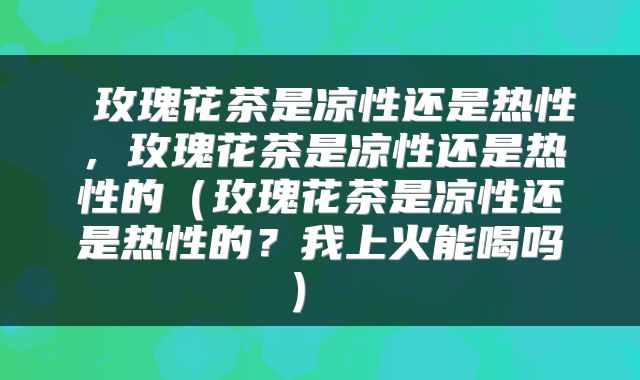  玫瑰花茶是凉性还是热性，玫瑰花茶是凉性还是热性的（玫瑰花茶是凉性还是热性的？我上火能喝吗） 
