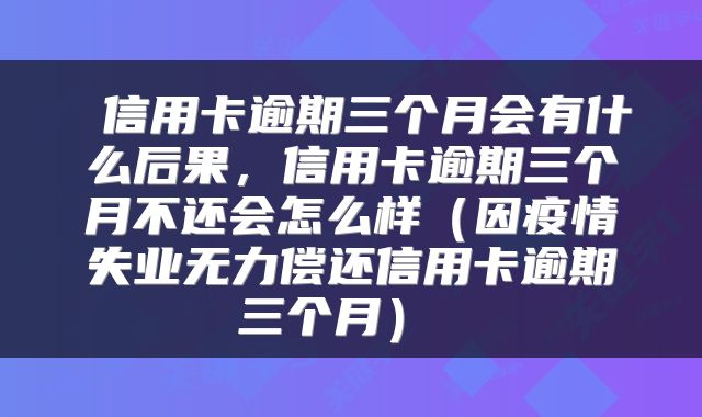  信用卡逾期三个月会有什么后果，信用卡逾期三个月不还会怎么样（因疫情失业无力偿还信用卡逾期三个月） 