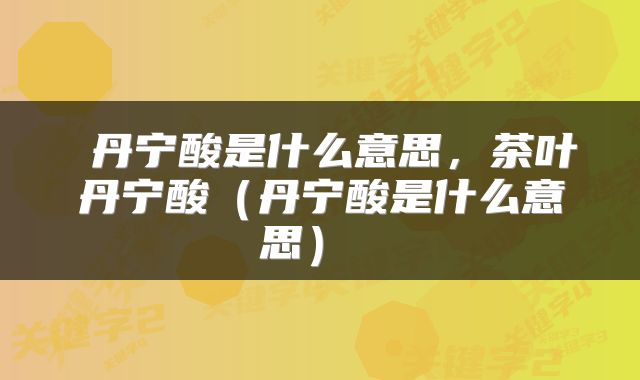  丹宁酸是什么意思，茶叶丹宁酸（丹宁酸是什么意思） 