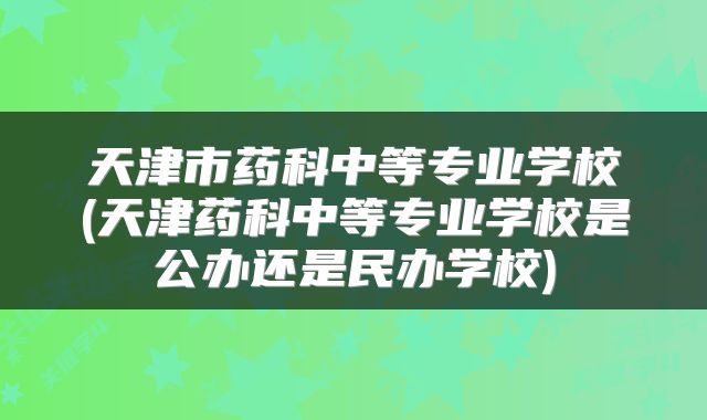 天津市药科中等专业学校(天津药科中等专业学校是公办还是民办学校)