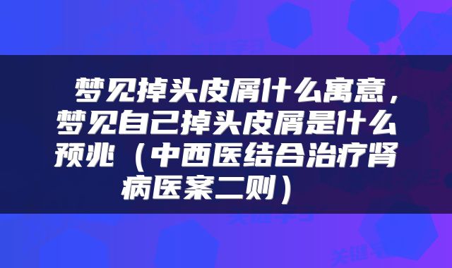  梦见掉头皮屑什么寓意，梦见自己掉头皮屑是什么预兆（中西医结合治疗肾病医案二则） 