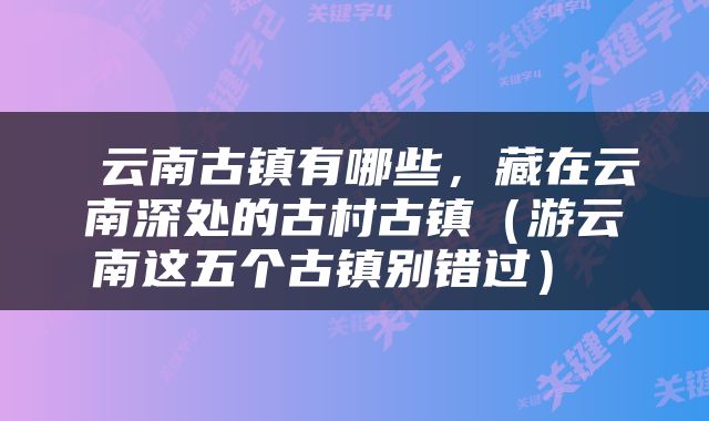  云南古镇有哪些，藏在云南深处的古村古镇（游云南这五个古镇别错过） 