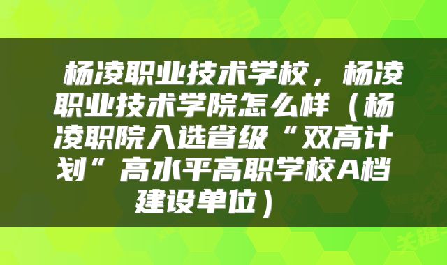  杨凌职业技术学校，杨凌职业技术学院怎么样（杨凌职院入选省级“双高计划”高水平高职学校A档建设单位） 